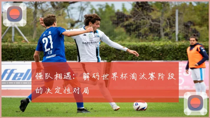 强队相遇：解码世界杯淘汰赛阶段的决定性对局