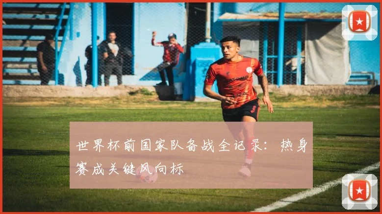 世界杯前国家队备战全记录：热身赛成关键风向标