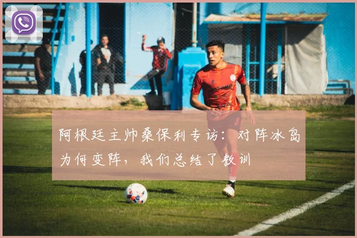 阿根廷主帅桑保利专访：对阵冰岛为何变阵，我们总结了教训