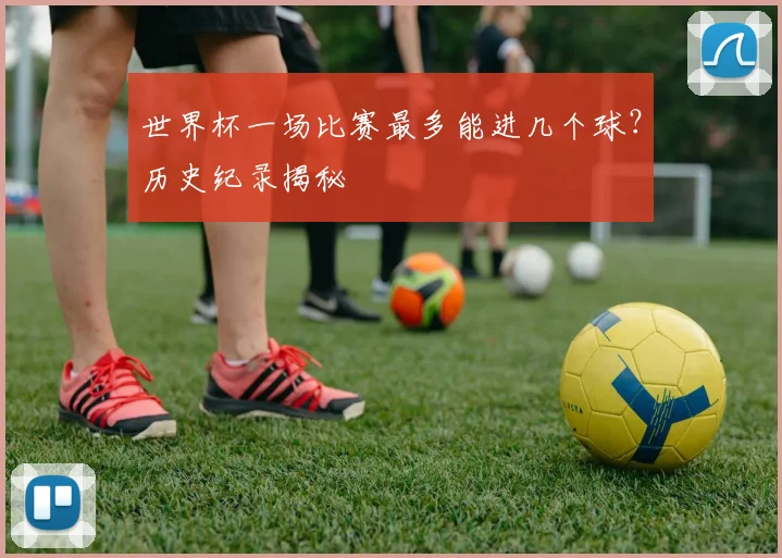 世界杯一场比赛最多能进几个球？历史纪录揭秘