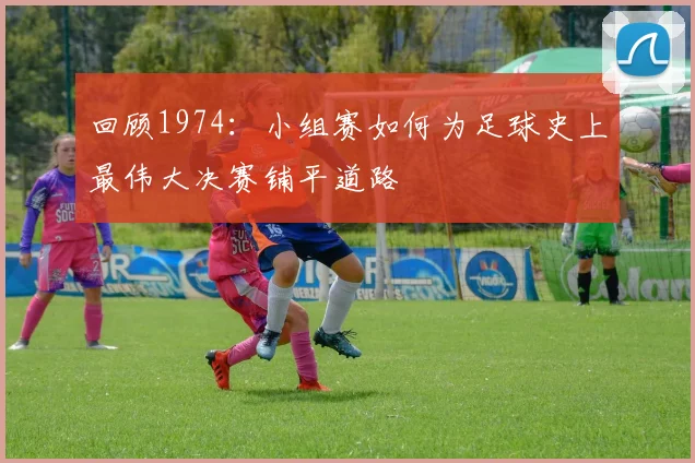 回顾1974：小组赛如何为足球史上最伟大决赛铺平道路
