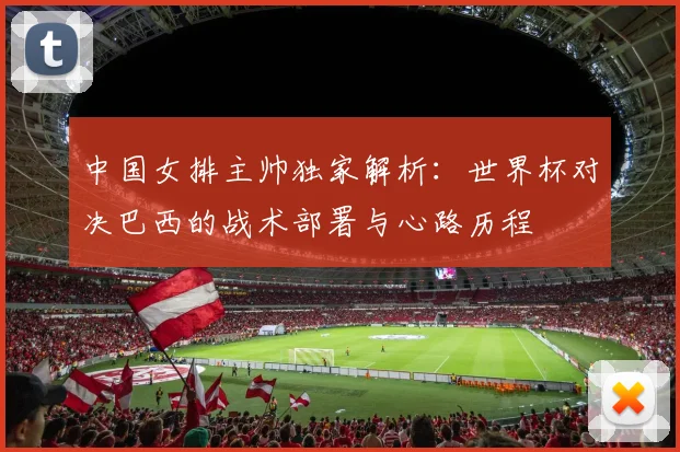 中国女排主帅独家解析：世界杯对决巴西的战术部署与心路历程